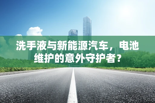 洗手液与新能源汽车，电池维护的意外守护者？