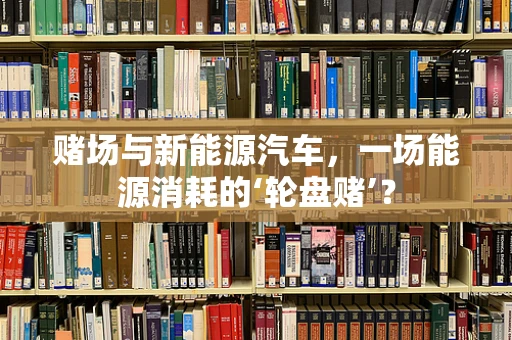 赌场与新能源汽车，一场能源消耗的‘轮盘赌’？