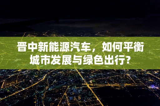 晋中新能源汽车，如何平衡城市发展与绿色出行？