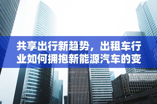 共享出行新趋势，出租车行业如何拥抱新能源汽车的变革？