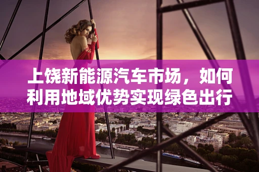 上饶新能源汽车市场，如何利用地域优势实现绿色出行新篇章？