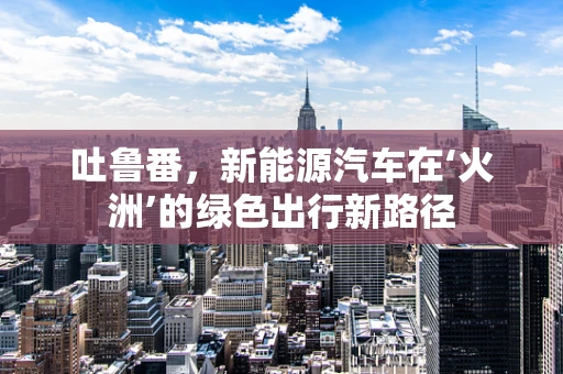 吐鲁番，新能源汽车在‘火洲’的绿色出行新路径