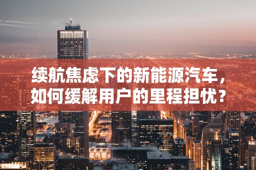 续航焦虑下的新能源汽车，如何缓解用户的里程担忧？