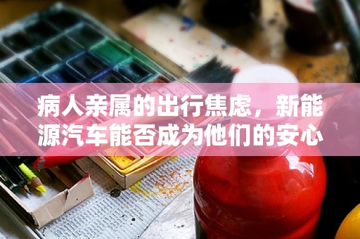 病人亲属的出行焦虑，新能源汽车能否成为他们的安心之选？