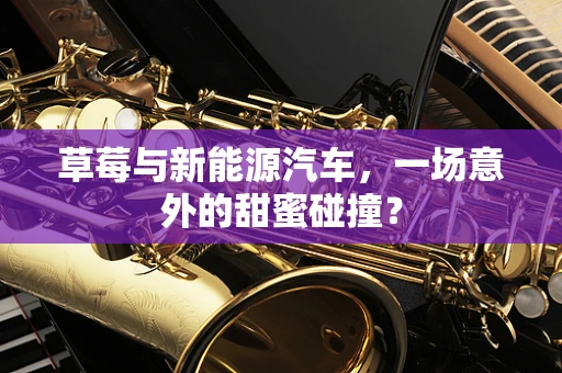 草莓与新能源汽车，一场意外的甜蜜碰撞？