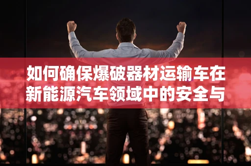 如何确保爆破器材运输车在新能源汽车领域中的安全与合规？