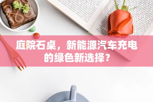 庭院石桌，新能源汽车充电的绿色新选择？
