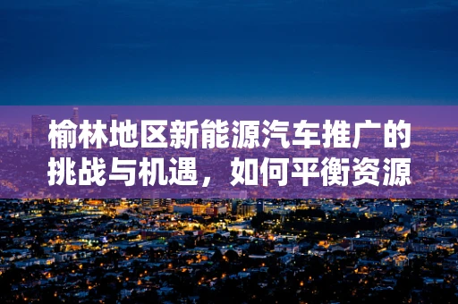 榆林地区新能源汽车推广的挑战与机遇，如何平衡资源与环保？