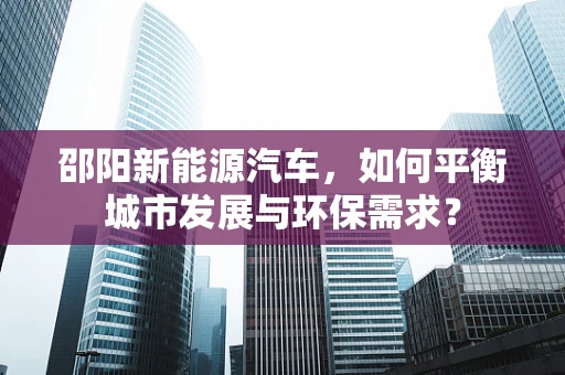 邵阳新能源汽车，如何平衡城市发展与环保需求？