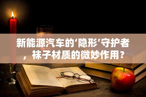 新能源汽车的‘隐形’守护者，袜子材质的微妙作用？