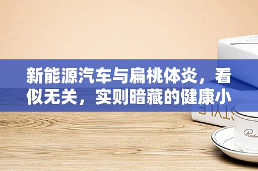 新能源汽车与扁桃体炎，看似无关，实则暗藏的健康小秘密