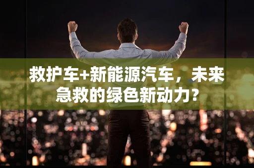 救护车+新能源汽车，未来急救的绿色新动力？