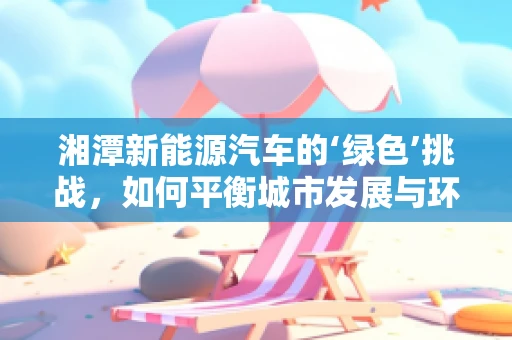 湘潭新能源汽车的‘绿色’挑战，如何平衡城市发展与环保需求？