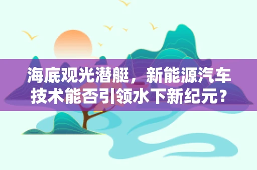 海底观光潜艇，新能源汽车技术能否引领水下新纪元？