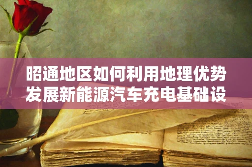 昭通地区如何利用地理优势发展新能源汽车充电基础设施建设？