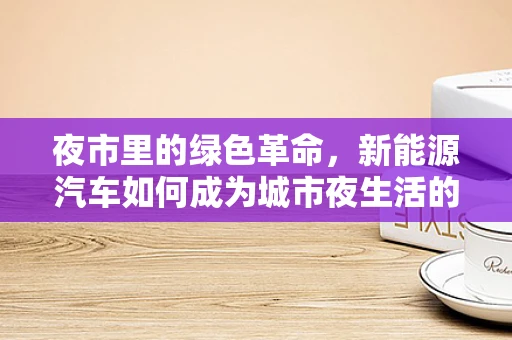 夜市里的绿色革命，新能源汽车如何成为城市夜生活的环保新宠？