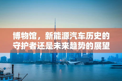 博物馆，新能源汽车历史的守护者还是未来趋势的展望者？