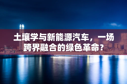 土壤学与新能源汽车，一场跨界融合的绿色革命？
