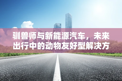 驯兽师与新能源汽车，未来出行中的动物友好型解决方案？