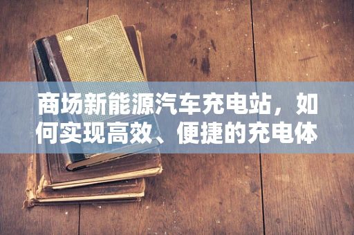 商场新能源汽车充电站，如何实现高效、便捷的充电体验？