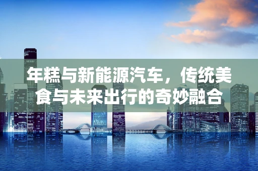 年糕与新能源汽车，传统美食与未来出行的奇妙融合