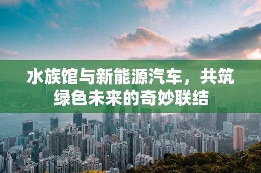 水族馆与新能源汽车，共筑绿色未来的奇妙联结
