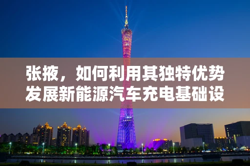 张掖，如何利用其独特优势发展新能源汽车充电基础设施？