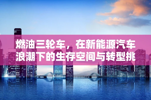 燃油三轮车，在新能源汽车浪潮下的生存空间与转型挑战