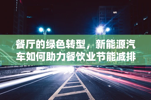 餐厅的绿色转型，新能源汽车如何助力餐饮业节能减排？