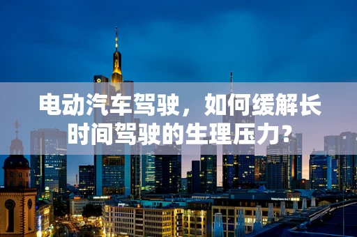 电动汽车驾驶，如何缓解长时间驾驶的生理压力？