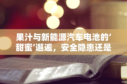 果汁与新能源汽车电池的‘甜蜜’邂逅，安全隐患还是创新契机？