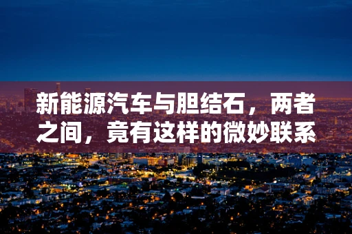 新能源汽车与胆结石，两者之间，竟有这样的微妙联系？