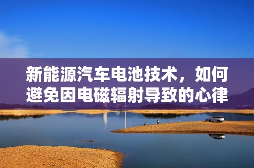 新能源汽车电池技术，如何避免因电磁辐射导致的心律失常风险？