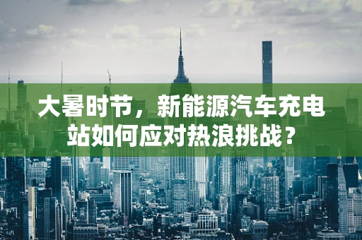 大暑时节，新能源汽车充电站如何应对热浪挑战？