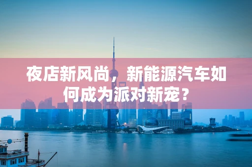 夜店新风尚，新能源汽车如何成为派对新宠？