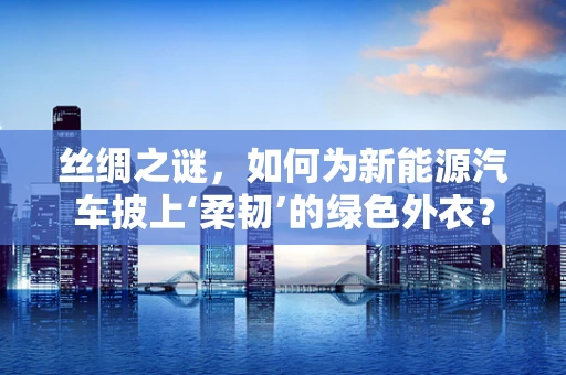 丝绸之谜，如何为新能源汽车披上‘柔韧’的绿色外衣？
