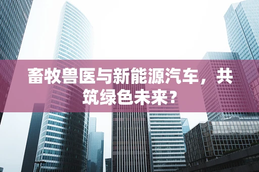 畜牧兽医与新能源汽车，共筑绿色未来？