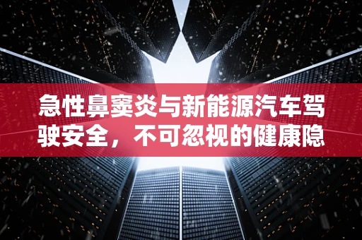 急性鼻窦炎与新能源汽车驾驶安全，不可忽视的健康隐患