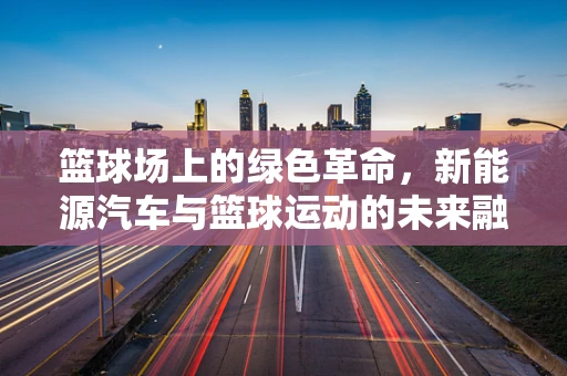 篮球场上的绿色革命，新能源汽车与篮球运动的未来融合