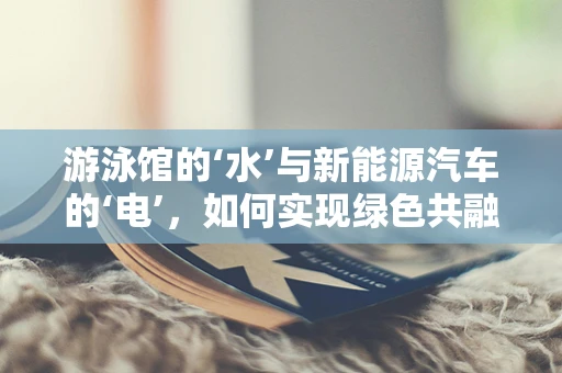 游泳馆的‘水’与新能源汽车的‘电’，如何实现绿色共融？