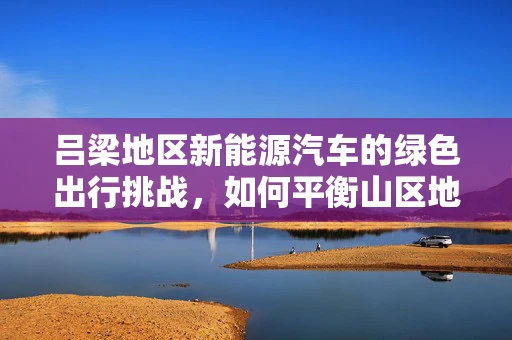 吕梁地区新能源汽车的绿色出行挑战，如何平衡山区地形与充电设施的布局？