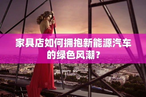 家具店如何拥抱新能源汽车的绿色风潮？