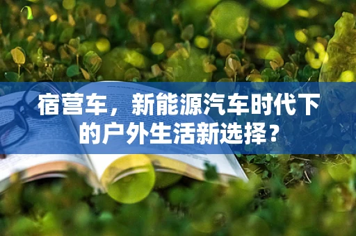 宿营车，新能源汽车时代下的户外生活新选择？