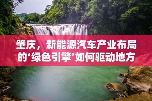 肇庆，新能源汽车产业布局的‘绿色引擎’如何驱动地方经济？