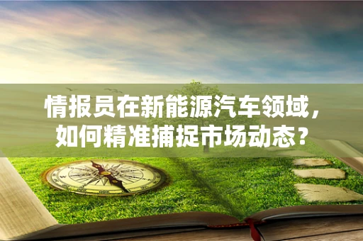 情报员在新能源汽车领域，如何精准捕捉市场动态？