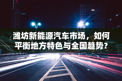 潍坊新能源汽车市场，如何平衡地方特色与全国趋势？