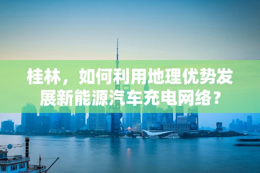 桂林，如何利用地理优势发展新能源汽车充电网络？