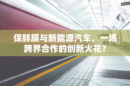 保鲜膜与新能源汽车，一场跨界合作的创新火花？