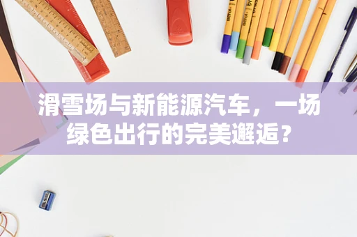 滑雪场与新能源汽车，一场绿色出行的完美邂逅？