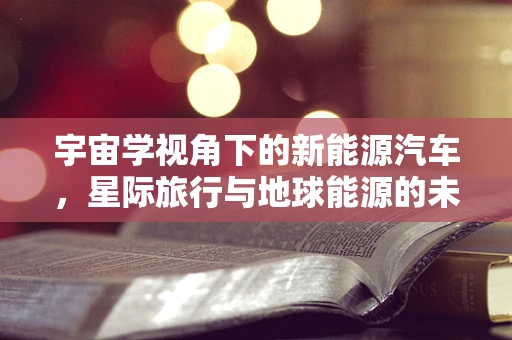 宇宙学视角下的新能源汽车，星际旅行与地球能源的未来